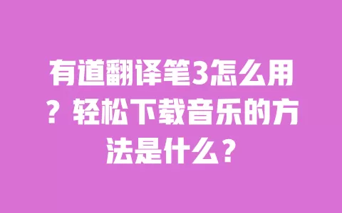 有道翻译笔3怎么用？轻松下载音乐的方法是什么？ 一